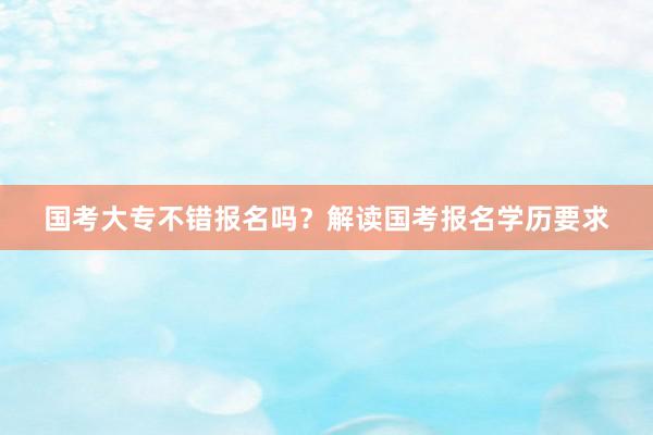 国考大专不错报名吗？解读国考报名学历要求
