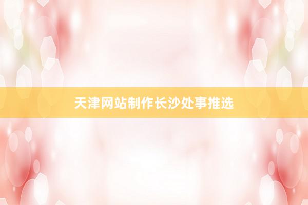 天津网站制作长沙处事推选