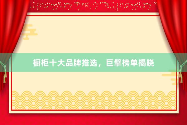 橱柜十大品牌推选，巨擘榜单揭晓
